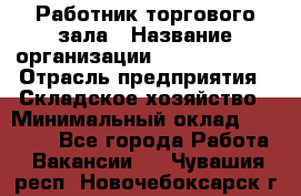 Работник торгового зала › Название организации ­ Team PRO 24 › Отрасль предприятия ­ Складское хозяйство › Минимальный оклад ­ 30 000 - Все города Работа » Вакансии   . Чувашия респ.,Новочебоксарск г.